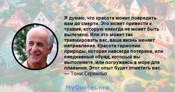 Я думаю, что красота может повредить вам до смерти. Это может привести к травме, которую никогда не может быть вылечено. Или это может так травмировать вас, ваша жизнь меняет направление. Красота гармонии природы,