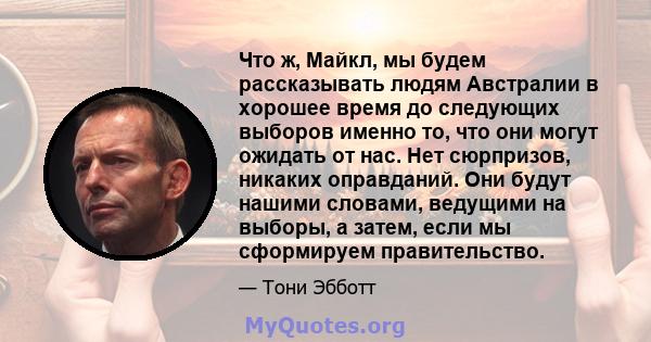 Что ж, Майкл, мы будем рассказывать людям Австралии в хорошее время до следующих выборов именно то, что они могут ожидать от нас. Нет сюрпризов, никаких оправданий. Они будут нашими словами, ведущими на выборы, а затем, 