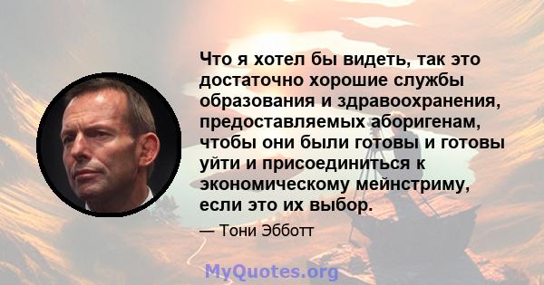 Что я хотел бы видеть, так это достаточно хорошие службы образования и здравоохранения, предоставляемых аборигенам, чтобы они были готовы и готовы уйти и присоединиться к экономическому мейнстриму, если это их выбор.