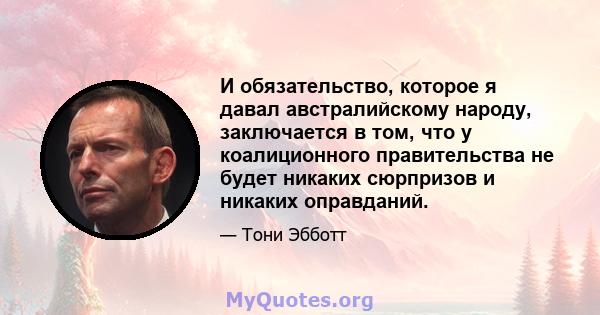 И обязательство, которое я давал австралийскому народу, заключается в том, что у коалиционного правительства не будет никаких сюрпризов и никаких оправданий.