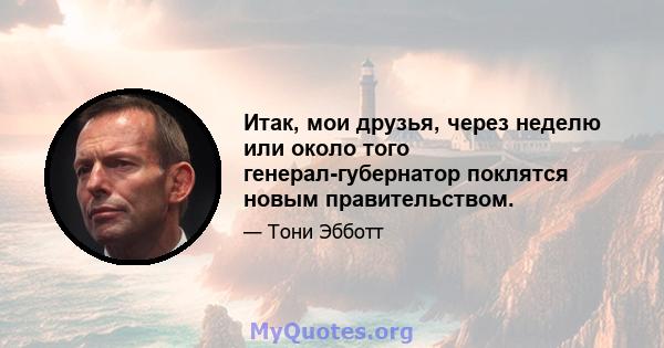 Итак, мои друзья, через неделю или около того генерал-губернатор поклятся новым правительством.