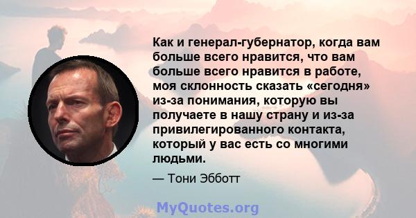 Как и генерал-губернатор, когда вам больше всего нравится, что вам больше всего нравится в работе, моя склонность сказать «сегодня» из-за понимания, которую вы получаете в нашу страну и из-за привилегированного