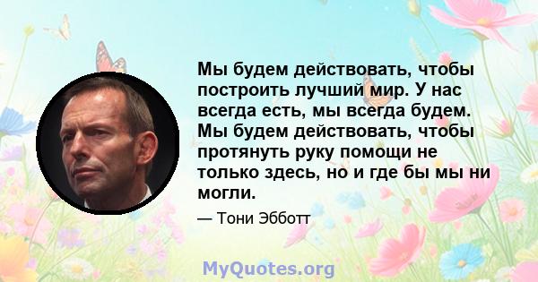 Мы будем действовать, чтобы построить лучший мир. У нас всегда есть, мы всегда будем. Мы будем действовать, чтобы протянуть руку помощи не только здесь, но и где бы мы ни могли.