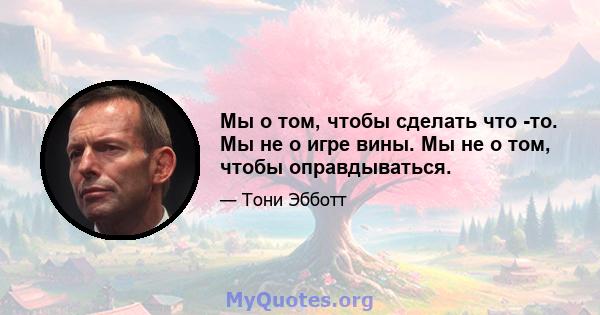 Мы о том, чтобы сделать что -то. Мы не о игре вины. Мы не о том, чтобы оправдываться.