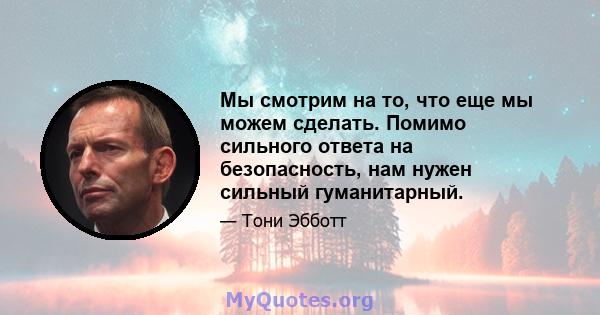 Мы смотрим на то, что еще мы можем сделать. Помимо сильного ответа на безопасность, нам нужен сильный гуманитарный.