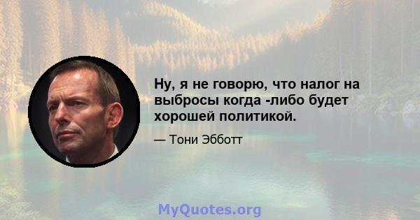 Ну, я не говорю, что налог на выбросы когда -либо будет хорошей политикой.