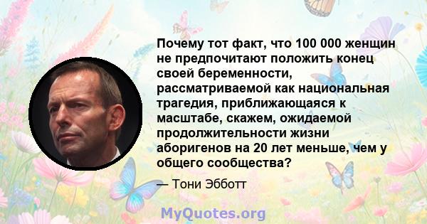 Почему тот факт, что 100 000 женщин не предпочитают положить конец своей беременности, рассматриваемой как национальная трагедия, приближающаяся к масштабе, скажем, ожидаемой продолжительности жизни аборигенов на 20 лет 