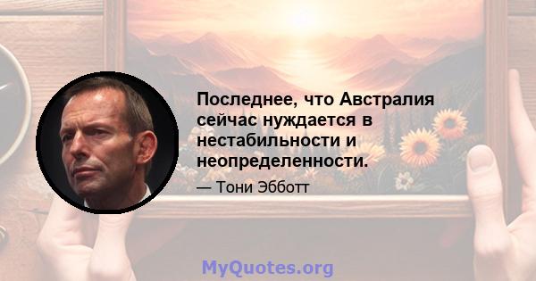 Последнее, что Австралия сейчас нуждается в нестабильности и неопределенности.