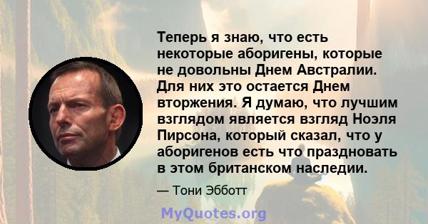 Теперь я знаю, что есть некоторые аборигены, которые не довольны Днем Австралии. Для них это остается Днем вторжения. Я думаю, что лучшим взглядом является взгляд Ноэля Пирсона, который сказал, что у аборигенов есть что 