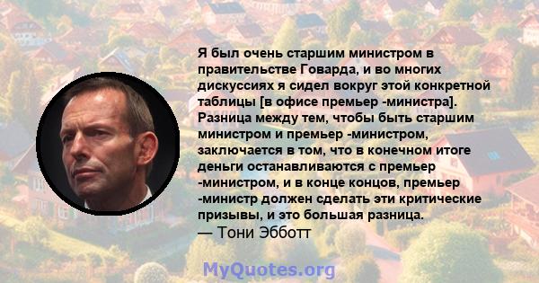 Я был очень старшим министром в правительстве Говарда, и во многих дискуссиях я сидел вокруг этой конкретной таблицы [в офисе премьер -министра]. Разница между тем, чтобы быть старшим министром и премьер -министром,