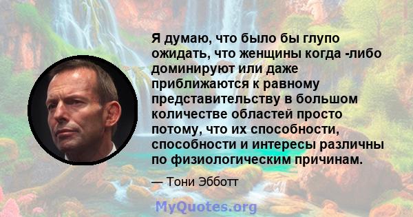 Я думаю, что было бы глупо ожидать, что женщины когда -либо доминируют или даже приближаются к равному представительству в большом количестве областей просто потому, что их способности, способности и интересы различны