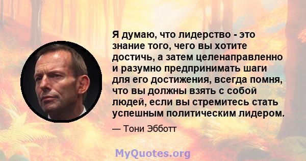 Я думаю, что лидерство - это знание того, чего вы хотите достичь, а затем целенаправленно и разумно предпринимать шаги для его достижения, всегда помня, что вы должны взять с собой людей, если вы стремитесь стать