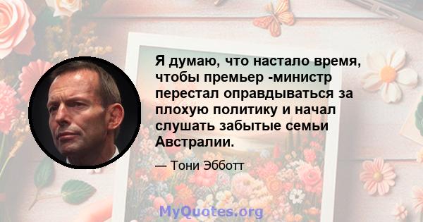 Я думаю, что настало время, чтобы премьер -министр перестал оправдываться за плохую политику и начал слушать забытые семьи Австралии.