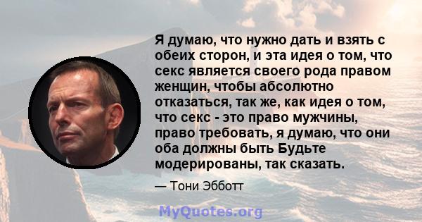 Я думаю, что нужно дать и взять с обеих сторон, и эта идея о том, что секс является своего рода правом женщин, чтобы абсолютно отказаться, так же, как идея о том, что секс - это право мужчины, право требовать, я думаю,