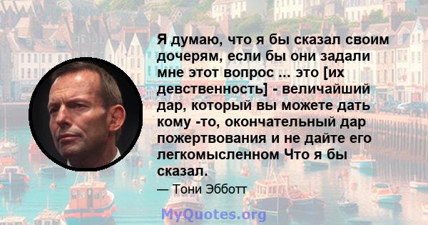 Я думаю, что я бы сказал своим дочерям, если бы они задали мне этот вопрос ... это [их девственность] - величайший дар, который вы можете дать кому -то, окончательный дар пожертвования и не дайте его легкомысленном Что