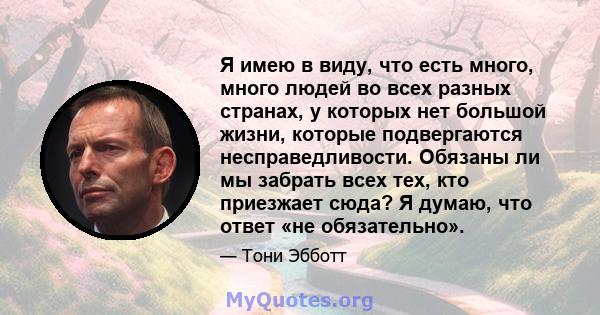 Я имею в виду, что есть много, много людей во всех разных странах, у которых нет большой жизни, которые подвергаются несправедливости. Обязаны ли мы забрать всех тех, кто приезжает сюда? Я думаю, что ответ «не