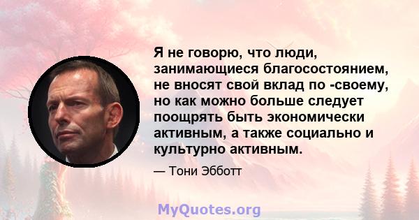 Я не говорю, что люди, занимающиеся благосостоянием, не вносят свой вклад по -своему, но как можно больше следует поощрять быть экономически активным, а также социально и культурно активным.