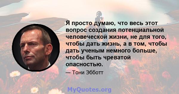 Я просто думаю, что весь этот вопрос создания потенциальной человеческой жизни, не для того, чтобы дать жизнь, а в том, чтобы дать ученым немного больше, чтобы быть чреватой опасностью.