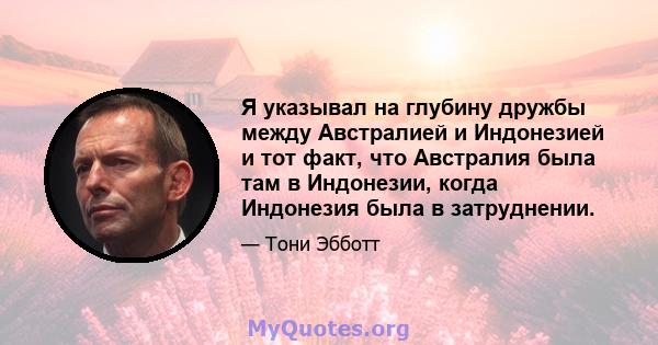 Я указывал на глубину дружбы между Австралией и Индонезией и тот факт, что Австралия была там в Индонезии, когда Индонезия была в затруднении.