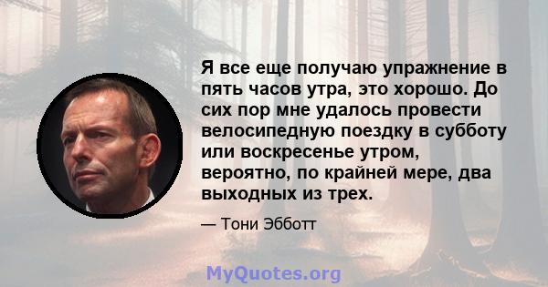 Я все еще получаю упражнение в пять часов утра, это хорошо. До сих пор мне удалось провести велосипедную поездку в субботу или воскресенье утром, вероятно, по крайней мере, два выходных из трех.