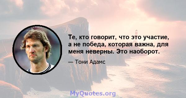 Те, кто говорит, что это участие, а не победа, которая важна, для меня неверны. Это наоборот.