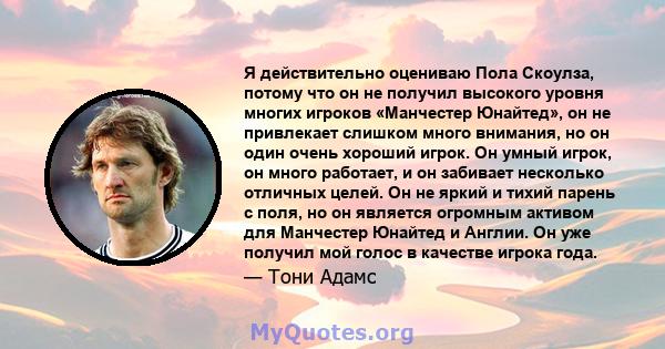 Я действительно оцениваю Пола Скоулза, потому что он не получил высокого уровня многих игроков «Манчестер Юнайтед», он не привлекает слишком много внимания, но он один очень хороший игрок. Он умный игрок, он много