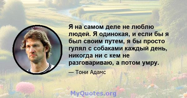 Я на самом деле не люблю людей. Я одинокая, и если бы я был своим путем, я бы просто гулял с собаками каждый день, никогда ни с кем не разговариваю, а потом умру.