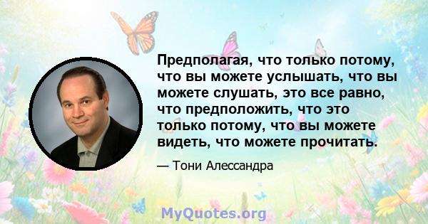 Предполагая, что только потому, что вы можете услышать, что вы можете слушать, это все равно, что предположить, что это только потому, что вы можете видеть, что можете прочитать.