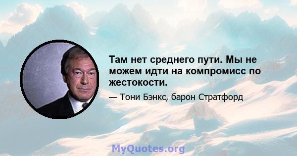 Там нет среднего пути. Мы не можем идти на компромисс по жестокости.