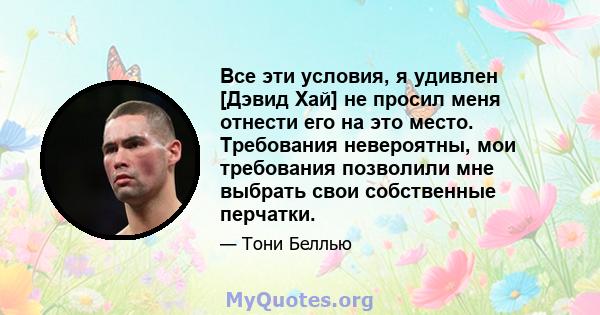 Все эти условия, я удивлен [Дэвид Хай] не просил меня отнести его на это место. Требования невероятны, мои требования позволили мне выбрать свои собственные перчатки.