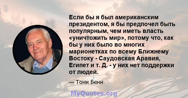 Если бы я был американским президентом, я бы предпочел быть популярным, чем иметь власть «уничтожить мир», потому что, как бы у них было во многих марионетках по всему Ближнему Востоку - Саудовская Аравия, Египет и т.