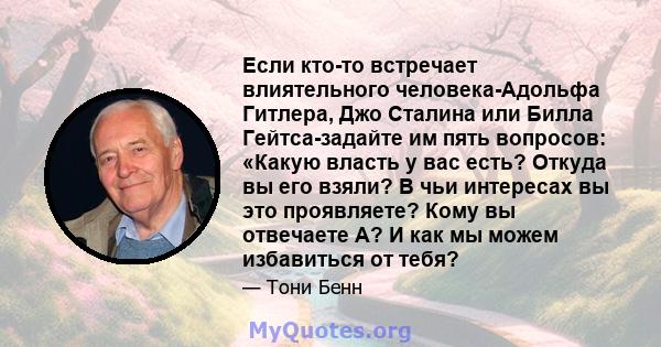 Если кто-то встречает влиятельного человека-Адольфа Гитлера, Джо Сталина или Билла Гейтса-задайте им пять вопросов: «Какую власть у вас есть? Откуда вы его взяли? В чьи интересах вы это проявляете? Кому вы отвечаете А?