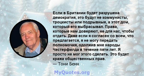 Если в Британии будет разрушена демократия, это будут не коммунисты, троцкисты или подрывные, а этот дом, который его выбрасывал. Права, которые нам доверяют, не для нас, чтобы отдать. Даже если я согласен со всем, что