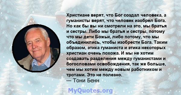 Христиане верят, что Бог создал человека, а гуманисты верят, что человек изобрел Бога. Но как бы вы ни смотрели на это, мы братья и сестры. Либо мы братья и сестры, потому что мы дети Божьи, либо потому, что мы