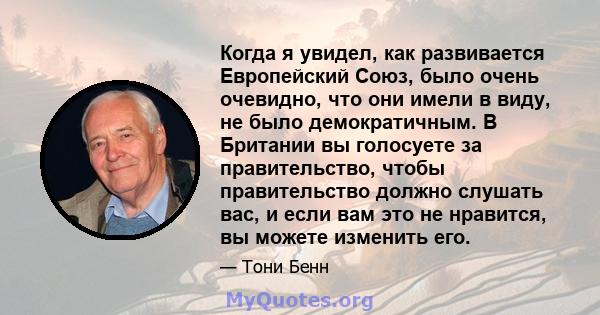 Когда я увидел, как развивается Европейский Союз, было очень очевидно, что они имели в виду, не было демократичным. В Британии вы голосуете за правительство, чтобы правительство должно слушать вас, и если вам это не