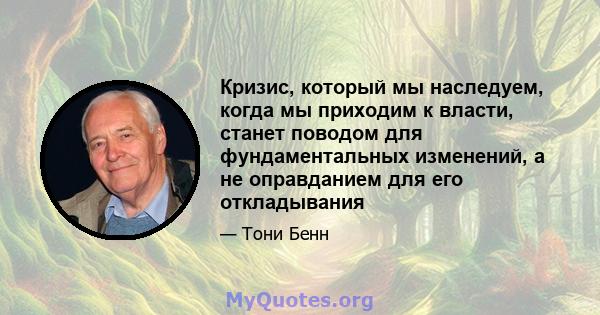 Кризис, который мы наследуем, когда мы приходим к власти, станет поводом для фундаментальных изменений, а не оправданием для его откладывания