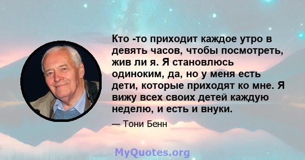 Кто -то приходит каждое утро в девять часов, чтобы посмотреть, жив ли я. Я становлюсь одиноким, да, но у меня есть дети, которые приходят ко мне. Я вижу всех своих детей каждую неделю, и есть и внуки.