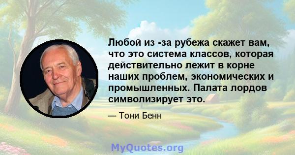 Любой из -за рубежа скажет вам, что это система классов, которая действительно лежит в корне наших проблем, экономических и промышленных. Палата лордов символизирует это.