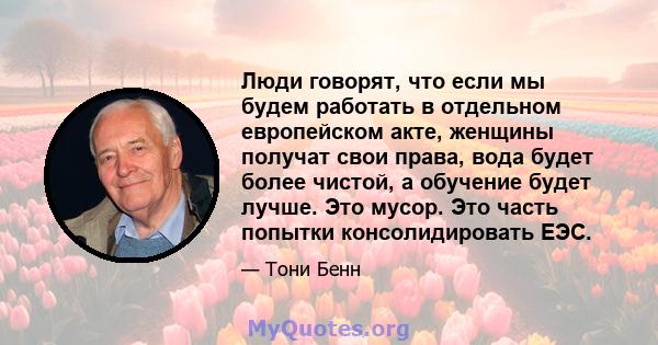 Люди говорят, что если мы будем работать в отдельном европейском акте, женщины получат свои права, вода будет более чистой, а обучение будет лучше. Это мусор. Это часть попытки консолидировать ЕЭС.