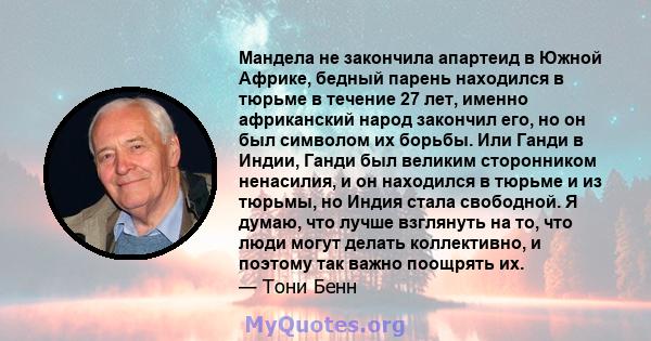 Мандела не закончила апартеид в Южной Африке, бедный парень находился в тюрьме в течение 27 лет, именно африканский народ закончил его, но он был символом их борьбы. Или Ганди в Индии, Ганди был великим сторонником