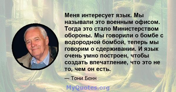 Меня интересует язык. Мы называли это военным офисом. Тогда это стало Министерством обороны. Мы говорили о бомбе с водородной бомбой, теперь мы говорим о сдерживании. И язык очень умно построен, чтобы создать