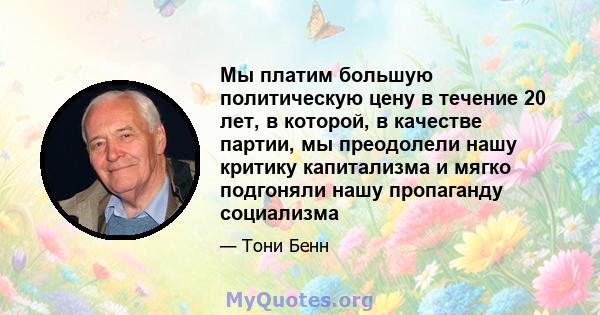 Мы платим большую политическую цену в течение 20 лет, в которой, в качестве партии, мы преодолели нашу критику капитализма и мягко подгоняли нашу пропаганду социализма