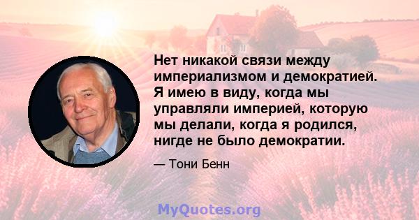 Нет никакой связи между империализмом и демократией. Я имею в виду, когда мы управляли империей, которую мы делали, когда я родился, нигде не было демократии.