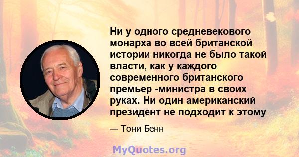 Ни у одного средневекового монарха во всей британской истории никогда не было такой власти, как у каждого современного британского премьер -министра в своих руках. Ни один американский президент не подходит к этому