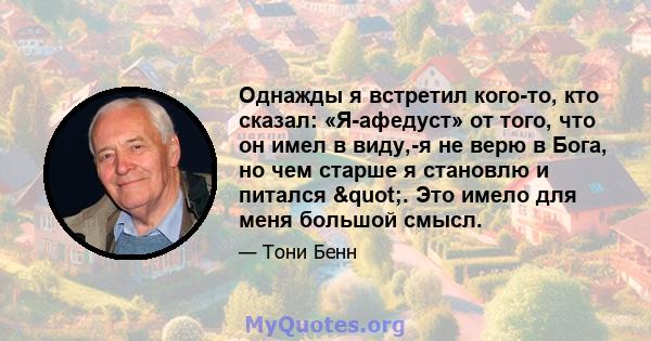 Однажды я встретил кого-то, кто сказал: «Я-афедуст» от того, что он имел в виду,-я не верю в Бога, но чем старше я становлю и питался ". Это имело для меня большой смысл.