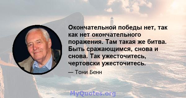 Окончательной победы нет, так как нет окончательного поражения. Там такая же битва. Быть сражающимся, снова и снова. Так ужесточитесь, чертовски ужесточитесь.