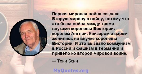 Первая мировая война создала Вторую мировую войну, потому что это была война между тремя внуками королевы Виктории: королем Англии, Кайзером и царем женились на внучке королевы Виктории. И это вызвало коммунизм в России 