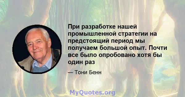 При разработке нашей промышленной стратегии на предстоящий период мы получаем большой опыт. Почти все было опробовано хотя бы один раз