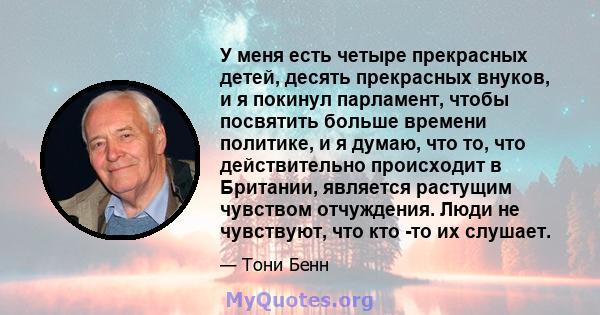 У меня есть четыре прекрасных детей, десять прекрасных внуков, и я покинул парламент, чтобы посвятить больше времени политике, и я думаю, что то, что действительно происходит в Британии, является растущим чувством