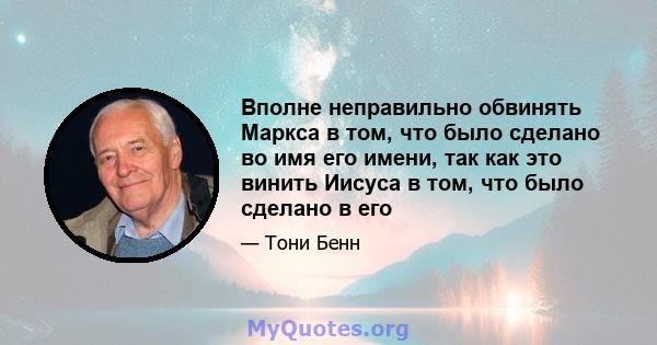 Вполне неправильно обвинять Маркса в том, что было сделано во имя его имени, так как это винить Иисуса в том, что было сделано в его